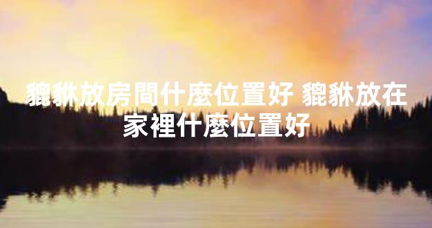 貔貅放房間什麼位置好 貔貅放在家裡什麼位置好